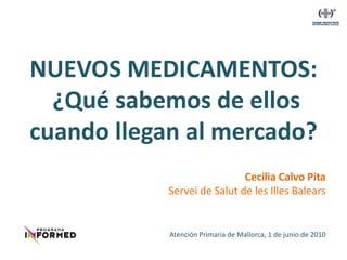 NUEVOS MEDICAMENTOS:
  ¿Qué sabemos de ellos
cuando llegan al mercado?
                             Cecilia Calvo Pita
            Servei de Salut de les Illes Balears


            Atención Primaria de Mallorca, 1 de junio de 2010
 