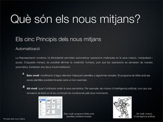 Què són els nous mitjans?
               Els cinc Principis dels nous mitjans
               Automatització

               La Representació numèrica i la Modularitat permeten automatitzar operacions implicades en la seva creació, manipulació i
               accés. D’aquesta manera, és possible eliminar la creativitat humana, puix que les operacions es serveixen de manera
               automàtica. Existeixen dos tipus d’automatització:


                              Baix nivell: modiﬁcació d’algun element mitjançant plantilles o algoritmes simples. El programa de iWeb amb les
                              seves plantilles predeterminades seria un bon exemple.


                              Alt nivell: quan l’ordinador entèn la seva semàntica. Per exemple: els motors d’intel·ligencia artiﬁcial, com ara una
                              simulació de lluita on el teu contricant és condicionat pels teus moviments.




                                                                Baix nivell: programa iWeb amb                                       Alt nivell: motors
                                                                  plantilles predeterminades                                      d’intel·ligència artiﬁcial
Principis dels nous mitjans
 
