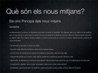 Què són els nous mitjans?
Els cinc Principis dels nous mitjans
Variabilitat

La Representació numèrica i la Modularitat permeten fomentar la Variabilitat. Els objectes dels nous mitjans no és quelcom
que un cop creat ja no varia durant el temps sinó que pot existir en moltíssimes versions diferents. Gràcies aquest argument,
un objecte dels nous mitjans sempre s’adapta a l’usuari, ja que està en constant moviment. Aquest principi presenta set
casos particulars:


- Els elements es guarden en bases de dades.

- Es poden crear diferents interfícies a partir de les mateixes dades.

- La informació de l’usuari es pot emprar per adaptar la composició i elements del mitjà.

- Interactivitat basada en un menú: cada objecte escollit ens proporciona opcions diferents a triar.

- Hipermedia: els elements es connecten entre ells per mitjà de hipervíncles de forma que són independents de l’estrutura.

- Actualitzacions regulars: així es poden aconseguir moltes versions del mateix element.

- Escalabilitat: segons el tamany o el detall d’un objecte es poden produir moltes versions diferents d’aquest.
 