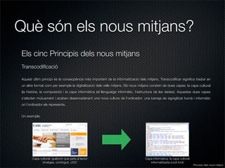 Què són els nous mitjans?
Els cinc Principis dels nous mitjans
Transcodiﬁcació

Aquest últim principi és la conseqüència més important de la informatització dels mitjans. Transcodiﬁcar signiﬁca traduir en
un altre format com per exemple la digitalització dels vells mitjans. Els nous mitjans consten de dues capes: la capa cultural
(la història, la composició) i la capa informàtica (el llenguatge informàtic, l’estructura de les dades). Aquestes dues capes
s’afecten mútuament i acaben desencadenant una nova cultura de l’ordinador: una barreja de signigﬁcat humà i informàtic
on l’ordinador els representa.


Un exemple:




       Capa cultural: quelcom que parla al lector                                 Capa informàtica: la capa cultural
             (imatges, contingut). UOC                                               informatitzada (codi font)
                                                                                                                       Principis dels nous mitjans
 