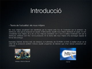 Introducció

- Teoria de l’actualitat: els nous mitjans
Els nous mitjans actualment són identiﬁcats per la majoria amb l’ús de l’ordinador per la exhibició i la
distribució, més que la producció en aquest. D’altra banda, aquells nous mitjans distribuits en paper, no són
considerats nous mitjans. És a dir, un nou mitjà és considerat com a tal si s’utilitza l’ordinador tant per la
distribució, exhibició com ﬁns i tot la producció. En la teoria dels nous mitjans s’ha aconseguit separar el
format del contingut.

Exemples: Internet, els llocs web, els videojocs, la multimèdia, els CD-ROM i el DVD, la realitat virtual i en el
criteri de la producció podriem incloure aquells programes de televisió que s’han retocat prèviament per
ordinador.




         Videojoc, World of Warcraft                                               Internet
 