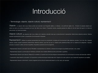 Introducció
- Terminologia: objecte, objecte cultural, representació

Objecte:      un objecte dels nous mitjans potser per exemple una fotograﬁa digital, un videojoc, una pel·lícula digital, etc... Emprem la paraula objecte per
referir-nos tant a la cultura en general com per l’art dels nous mitjans. D’aquesta manera, aquesta paraula és vàlida en tots els tipus de suport, en totes les
estructures i en totes les escales.


Objecte cultural:          els objectes dels nous mitjans són objectes culturals cosa que consecutivament representen determinats referents externs. Gràcies
aquesta representació podem comprendre el funcionament d’aquests.


Representació:           Utilitzem la paraula representació per invocar la comprensió complexa del funcionament dels objectes culturals. Com hem dit a l’apartat
objecte cultural, aquest representa determinats referents externs, que tant pot ser un objecte amb existència física com un sistema de categories. Aquesta
paraula en oposició a altres canvia de signiﬁcat. Aquestes oposicions són les següents:


- Representació davant a simulació (secció Pantalla): la representació es refereix a diverses tecnologies de pantalla (exemples: cine, radar).

- Representació davant a control (secció Interfícies culturals): és la mateixa diferència entre profunditat i superfície.

- Representació davant acció (secció Teleacció): es refereix a l’oposició del cine (tecnologia de representació) a la comunicació en temps real (exemple: telèfon).

- I·lusionisme visual davant a simulació: el il·lusionisme combina tècniques tradicionals amb l’objectiu de crear quelcom que s’assembli visualment a la realitat.

- Representació davant a informació: univers imaginari de ﬁcció (ﬁcció tradicional) davant a un lloc web, per exemple.
 