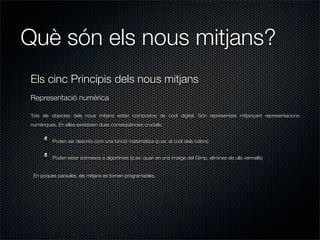Què són els nous mitjans?
Els cinc Principis dels nous mitjans
Representació numèrica

Tots els objectes dels nous mitjans estàn compostos de codi digital. Són representats mitjançant representacions
numèriques. En elles existeixen dues conseqüències crucials:


         Poden ser descrits com una funció matemàtica (p.ex: el codi dels colors)


         Poden estar sotmesos a algoritmes (p.ex: quan en una imatge del Gimp, elimines els ulls vermells)


 En poques paraules, els mitjans es tornen programables.
 