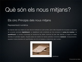 Què són els nous mitjans?
Els cinc Principis dels nous mitjans
Representació numèrica

Els objectes dels nous mitjans es creen des de l’ordinador en codi numèric, però molts d’aquests han de passar un pas previ
de conversió anomenat digitalització. La digitalització està constituida per dos processos: la presa de mostres i la
quantiﬁcació. La primera s’encarrega de transformar les dades contínues (la base dels objectes a l’orígen) en dades
discretes en períodes regulars. Aquesta presa de mostres de manera periòdica s’anomena resolució. Consecutivament,
aquestes mostres discretes són quantiﬁcades, és a dir, se li assigna un determinat valor numèric.




                                                                                 Digitalització

                                                                                                              Principis dels nous mitjans
 