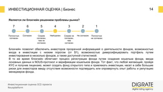ИНВЕСТИЦИОННАЯ ОЦЕНКА | Бизнес 14
Является ли блокчейн решением проблемы рынка?
7 6 5 4 3 2 1
Полностью
согласен
Согласен Скорее
согласен,
чем не
согласен
Нейтрален Скорее не
согласен,
чем
согласен
Не согласен Полностью
не согласен
Блокчейн позволит обеспечить инвесторов прозрачной информацией о деятельности фондов, возможностью
входа в инвестиции с низким порогом (от $1), возможностью диверсифицировать портфель путем
инвестирования в несколько фондов, а также доступной статистикой.
В то же время блокчейн облегчает процесс регистрации фонда путем создания кошелька фонда, ввода
основных данных в NOUS-протокол и верификации кошельков фонда. Тот факт, что любой желающий, пройдя
KYC и получив лицензию, может создать фонд открытого типа и привлекать инвестиции, несет в себе большие
риски для инвесторов ввиду отсутствия возможности подтвердить или опровергнуть опыт работы и репутацию
менеджеров фонда.
Инвестиционная оценка ICO проекта
Nousplatform
 