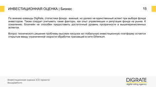 ИНВЕСТИЦИОННАЯ ОЦЕНКА | Бизнес 15
По мнению команды DigRate, статистика фонда ⎼ важный, но далеко не единственный аспект при выборе фонда
инвестором. Также следует учитывать такие факторы, как опыт управляющих и репутация фонда на рынке. К
сожалению, блокчейн не способен предоставить достаточный уровень прозрачности в вышеперечисленных
аспектах.
Вопрос технического решения проблемы высоких нагрузок на глобальную инвестиционную платформу остается
открытым ввиду ограниченной скорости обработки транзакций в сети Ethereum.
Инвестиционная оценка ICO проекта
Nousplatform
 
