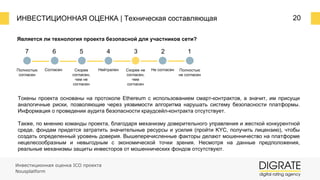 ИНВЕСТИЦИОННАЯ ОЦЕНКА | Техническая составляющая 20
Является ли технология проекта безопасной для участников сети?
7 6 5 4 3 2 1
Полностью
согласен
Согласен Скорее
согласен,
чем не
согласен
Нейтрален Скорее не
согласен,
чем
согласен
Не согласен Полностью
не согласен
Токены проекта основаны на протоколе Ethereum с использованием смарт-контрактов, а значит, им присущи
аналогичные риски, позволяющие через уязвимости алгоритма нарушать систему безопасности платформы.
Информация о проведении аудита безопасности краудсейл-контракта отсутствует.
Также, по мнению команды проекта, благодаря механизму доверительного управления и жесткой конкурентной
среде, фондам придется затратить значительные ресурсы и усилия (пройти KYC, получить лицензию), чтобы
создать определенный уровень доверия. Вышеперечисленные факторы делают мошенничество на платформе
нецелесообразным и невыгодным с экономической точки зрения. Несмотря на данные предположения,
реальные механизмы защиты инвесторов от мошеннических фондов отсутствуют.
Инвестиционная оценка ICO проекта
Nousplatform
 