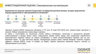 ИНВЕСТИЦИОННАЯ ОЦЕНКА | Экономическая составляющая 23
Ограничена ли эмиссия токенов? Существует ли убедительная база активов, которая защитила бы
текущих держателей от обесценивания их вложений?
7 6 5 4 3 2 1
Полностью
согласен
Согласен Скорее
согласен,
чем не
согласен
Нейтрален Скорее не
согласен,
чем
согласен
Не согласен Полностью
не согласен
Эмиссия токенов NOUS ограничена объемом в 777 млн. В ходе ICO 543,9 млн токенов будет доступно к
покупке. Любые непроданные токены будут сожжены.
В связи с отсутствием на начальных этапах работы платформы статистики о доходности фондов,
инвестирование в фонды может иметь повышенные уровни риска, ввиду чего существует вероятность
краткосрочного падения спроса на токены платформы, а также соответствующего падения цен на них.
Компания верит, что два пилотных фонда, планирующих выдачу своих токенов бэкерам, позволят создать
дефицит токенов NOUS, когда те выйдут на биржу. Однако реальный механизм защиты токенов от
обесценивания отсутствует.
Инвестиционная оценка ICO проекта
Nousplatform
 