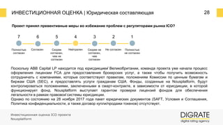 ИНВЕСТИЦИОННАЯ ОЦЕНКА | Юридическая составляющая 28
Проект принял превентивные меры во избежание проблем с регуляторами рынка ICO?
7 6 5 4 3 2 1
Полностью
согласен
Согласен Скорее
согласен,
чем не
согласен
Нейтрален Скорее не
согласен,
чем
согласен
Не согласен Полностью
не согласен
Поскольку ABB Capital LP находится под юрисдикцией Великобритании, команда проекта уже начала процесс
оформления лицензии FCA для предоставления брокерских услуг, а также чтобы получить возможность
сотрудничать с компаниями, которые соответствуют правилам, положениям Комиссии по ценным бумагам и
биржам США (SEC), и предоставлять услуги гражданам США. Фонды, созданные на Nousplatform, будут
контролироваться положениями, заключенными в смарт-контракте, в зависимости от юрисдикции, в которой
функционирует фонд. Nousplatform выступает гарантом проверки лицензий фондов для обеспечения
легальности в рамках правовой системы юрисдикции.
Однако по состоянию на 28 ноября 2017 года пакет юридических документов (SAFT, Условия и Соглашения,
Политика конфиденциальности, а также договор купли/продажи токенов) отсутствует.
Инвестиционная оценка ICO проекта
Nousplatform
 