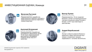 ИНВЕСТИЦИОННАЯ ОЦЕНКА | Команда 31
Вячеслав Пустовой
CEO & Co-founder
Предприниматель, разработчик
инвестиционных проектов, участвует в
инвестиционных проектах нефтяной и
газовой индустрии.
Анатолий Островский
CTO & Co-Founder
Предприниматель, разработчик
программного обеспечения, более
12 лет опыта. Идеологический
вдохновитель Nousplatform.
Управлял более чем 20 IT-
проектами.
Виктор Пуляев
COO & Co-Founder
Предприниматель, 18 лет управляет
бизнесом, эксперт в интернациональных
торговых отношениях между Россией и
Китаем. С 2017 года инвестирует в
криптоактивы.
Андрей Воробьевский
CMO
Эксперт в области развития бизнеса и
маркетинга. Имеет многолетний опыт
продаж и управления: продажи
недвижимости ⎼ на более чем $100 млн.
Инвестиционная оценка ICO проекта
Nousplatform
 