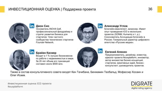 ИНВЕСТИЦИОННАЯ ОЦЕНКА | Поддержка проекта 36
Джон Сио
Основатель INOV8 Golf,
профессиональный фандрайзер и
стратег развития бизнеса для
стартапов. Член частного
сообщества технических стартапов
Founder Network.
Брайан Касмер
Входит в 1 % лучших бизнесменов
по работе с недвижимостью в мире.
За 20 лет объем его транзакций
составил около $500 млн.
Александр Углов
Блокчейн-евангелист, визионер. Имеет
опыт проведения ICO в нескольких
проектах (SONM, Humaniq и т. д.).
Сооснователь Ассоциации Блокчейн в
России. Генеральный директор цифрового
агентства «Русские медиа».
Евгений Алехин
Предприниматель, дизайнер, инвестор,
идеолог проекта Nousplatform, инноватор,
автор множества бизнес-концепций,
стартапов, креативных идей, бизнес-
консультант, руководитель проектов.
Также в состав консультативного совета входят Кен Тачибана, Бенжамин Теобальд, Мофассир Хосаин и
Олег Исаев.
Инвестиционная оценка ICO проекта
Nousplatform
 