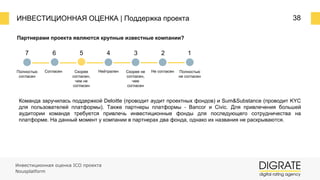 ИНВЕСТИЦИОННАЯ ОЦЕНКА | Поддержка проекта 38
Партнерами проекта являются крупные известные компании?
7 6 5 4 3 2 1
Полностью
согласен
Согласен Скорее
согласен,
чем не
согласен
Нейтрален Скорее не
согласен,
чем
согласен
Не согласен Полностью
не согласен
Команда заручилась поддержкой Deloitte (проводит аудит проектных фондов) и Sum&Substance (проводит KYC
для пользователей платформы). Также партнеры платформы ⎼ Bancor и Civic. Для привлечения большей
аудитории команде требуется привлечь инвестиционные фонды для последующего сотрудничества на
платформе. На данный момент у компании в партнерах два фонда, однако их названия не раскрываются.
Инвестиционная оценка ICO проекта
Nousplatform
 