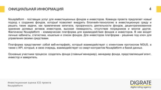 ОФИЦИАЛЬНАЯ ИНФОРМАЦИЯ 4
Инвестиционная оценка ICO проекта
Nousplatform
Nousplatform ⎼ поставщик услуг для инвестиционных фондов и инвесторов. Команда проекта предлагает новый
подход к созданию фондов, который позволяет внедрять блокчейн-технологию в инвестиционную среду и
решать такие задачи, как привлечение капитала, прозрачность деятельности фондов, децентрализованное
хранение долевых активов инвесторов, высокая ликвидность, отсутствие посредников и многое другое.
Фактически Nousplatform ⎼ коммерческая платформа для взаимодействия фондов и инвесторов. В нее входят
личные кабинеты, статистика, кошельки и списки фондов. Для инвесторов платформа ⎼ решение под ключ для
управления своими средствами.
Платформа представляет собой веб-интерфейс, который взаимодействует с клиентским протоколом NOUS, а
также с API, который, в свою очередь, взаимодействует со смарт-контрактом Nousplatform и базой данных.
Основные участники процесса: создатель фонда (главный менеджер), менеджер фонда, представляющий агент,
инвестор и заверитель.
 