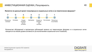 ИНВЕСТИЦИОННАЯ ОЦЕНКА | Популярность 40
Является ли данный проект популярным в социальных сетях и на тематических форумах?
7 6 5 4 3 2 1
Полностью
согласен
Согласен Скорее
согласен,
чем не
согласен
Нейтрален Скорее не
согласен,
чем
согласен
Не согласен Полностью
не согласен
Количество обсуждений и просмотров публикаций проекта на тематических форумах и в социальных сетях
находится на низком уровне активности (за исключением социальной сети Facebook).
Инвестиционная оценка ICO проекта
Nousplatform
 