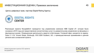 ИНВЕСТИЦИОННАЯ ОЦЕНКА | Правовое заключение 45
Центр цифровых прав, партнер Digital Rating Agency.
Реализация проекта Nousplatform проводится под управлением компании ABB Capital LP, которая была
основана в 2015 году для предоставления консалтинговых услуг по доверительному управлению на фондовых и
фьючерсных рынках. Операционная деятельность ведется в Шотландии. Головной офис находится по адресу:
Suite 2, 5 St. Vincent Street, Edinburgh, EH3 6SW Scotland, UK, с преимущественным проживанием в данном
регионе всех основателей проекта.
Инвестиционная оценка ICO проекта
Nousplatform
 