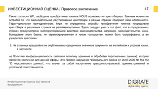 ИНВЕСТИЦИОННАЯ ОЦЕНКА | Правовое заключение 47
Также согласно WP, свободное приобретение токенов NOUS возможно на криптобиржах. Важным моментом
остается то, что законодательное регулирование криптобирж в разных странах содержит свои особенности.
Территориальная принадлежность бирж не определена, способы приобретения токенов посредством
криптобирж в различных странах не регламентированы. Здесь следует учесть тот факт, что в определенных
странах предусмотрено экстерриториальное действие законодательства, например, законодательства США.
Вследствие этого биржа, не зарегистрированная в таком государстве, может быть оштрафована, а ее
учредитель арестован.
2. На странице краудсейла не опубликованы юридически значимые документы на английском и русском языке,
в частности:
а) Политика конфиденциальности (включая политику хранения и обработки персональных данных), которая
является критичной для данной сферы. Это прямое нарушение Федерального закона от 26.07.2006 № 152-ФЗ
“О персональных данных”, что влечет за собой наступление гражданско-правовой, административной и
уголовной ответственности.
Инвестиционная оценка ICO проекта
Nousplatform
 
