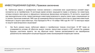 ИНВЕСТИЦИОННАЯ ОЦЕНКА | Правовое заключение 48
б) Публичная оферта о приобретении токенов компании с описанием всех существенных условий смарт-
контрактов на их приобретение. В настоящее время активно защищаются права и интересы тех инвесторов,
которые вложили свои деньги в официально признанные финансовые инструменты. В частности, существует
ряд законодательных актов, предоставляющих инвесторам возможность защиты своих прав и защищающих их
от рисков: Сеульская конвенция 1985 года об учреждении Многостороннего агентства по гарантиям инвестиций,
Конвенция о защите прав инвестора, Указ Президента РФ от 18 ноября 1995 года № 1157 “О некоторых мерах
по защите прав вкладчиков и акционеров”.
3. Как было указано выше, публичная оферта о приобретении токенов отсутствует. В WP также не
оговаривается условие об обратном выкупе токенов, присутствие которого в WP усилило бы доверие
будущих участников проекта, так как обратный выкуп токенов рассматривается как своеобразное
доказательство имеющейся концепции будущей схемы вознаграждения владельцев токенов.
Инвестиционная оценка ICO проекта
Nousplatform
 