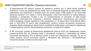 ИНВЕСТИЦИОННАЯ ОЦЕНКА | Правовое заключение 49
4. В представленной WP имеется оговорка об уязвимости нулевого дня, в самом начале документа
отмечается: “только для информационных целей. Ничто в настоящем документе не представляет собой
предложение или ходатайство о продаже акций или ценных бумаг в ABB Capital LP или какой-либо
связанной компании”. Это говорит о снятии фаундерами с себя ответственности за любые сведения,
материалы и последствия. Условие о том, что компания-эмитент не принимает на себя никакой
юридической ответственности, связанной с точностью, надежностью, актуальностью или полнотой
любого материала, который содержится в WP, противоречит ст. 10 Закона РФ от 07.02.1992 № 2300-1
(ред. от 03.07.2016) "О защите прав потребителей", согласно которой изготовитель (исполнитель,
продавец) обязан своевременно предоставлять потребителю необходимую и достоверную информацию
о товарах (работах, услугах), обеспечивающую возможность их правильного выбора.
5. В WP отсутствует условие об обязательной верификации клиентов (KYC) при приобретении токенов
стоимостью более $10 тыс. Компания может в дальнейшем столкнуться с проблемами при обмене
полученной криптовалюты ETH на фиатные деньги в банке для операционных расходов, так как не
сможет доказать чистоту полученных средств и соблюдение мер, связанных с противодействием
отмыванию доходов, полученных преступным путем.
Инвестиционная оценка ICO проекта
Nousplatform
 