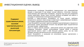 ИНВЕСТИЦИОННАЯ ОЦЕНКА | ВЫВОД 5
Инвестиционная оценка ICO проекта
Nousplatform
Коммерческая платформа Nousplatform предназначена для взаимодействия
фондов и инвесторов. В нее входят личные кабинеты, статистика, кошельки,
списки фондов. Для инвесторов платформа ⎼ решение под ключ для управления
своими средствами. Фонды также получают удобный интерфейс для работы и
площадку по привлечению потенциальных инвесторов.
Блокчейн и смарт-контракты Nousplatform не только решают проблемы
прозрачности, высокого порога входа в инвестиции и диверсификации портфеля,
но и создают определенные риски для инвесторов.
Также Nousplatform выступает гарантом проверки лицензий фондов в процессе их
регистрации, однако дальнейший контроль над фондами будет осуществляться
третьими лицами ⎼ заверителями.
Одна из главных миссий команды ⎼ уменьшение рисков для инвесторов путем
внедрения блокчейна. Однако использование токенов NOUS в качестве
единственной валюты несет в себе большой уровень риска, так как токен
обладает высокой чувствительностью к конъюнктуре рынка.
Проект Nousplatform, в нынешнем его исполнении, высоко чувствителен к
рыночным манипуляциям.
Содержит
существенные риски,
высокая
чувствительность к
рыночной
конъюнктуре.
 