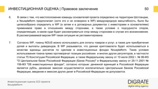 ИНВЕСТИЦИОННАЯ ОЦЕНКА | Правовое заключение 50
6. В связи с тем, что местоположение команды основателей проекта определено на территории Шотландии,
а Nousplatform предполагает (хотя это и не оговорено в WP) международную масштабность, было бы
целесообразно определить в WP (а затем и в договорных документах с инвесторами и основателями)
применимое право в отношениях между сторонами, а также условие о подсудности споров,
определяющее, в каком суде будет рассматриваться спор между сторонами в случае его возникновения.
В рассматриваемой версии WP такая ситуация не регламентирована.
7. Согласно WP, токены NOUS можно использовать для оплаты товаров и услуг, а также для приобретения
долей и выплаты дивидендов. В WP указывается, что данная криптовалюта будет использоваться в
качестве единицы расчетов по сделкам в инвестиционных фондах Nousplatform. Такие условия
использования токена прямо противоречат позиции российских и многих других регуляторов, в частности
статье 75 Конституции Российской Федерации, а также Федеральному закону от 10 июля 2002 г. № 86-ФЗ
"О Центральном банке Российской Федерации (Банке России)" и Федеральному закону от 29.11.2001 №
156-ФЗ "Об инвестиционных фондах", согласно которым: денежной единицей в Российской Федерации
является рубль, денежная эмиссия осуществляется исключительно Центральным банком Российской
Федерации, введение и эмиссия других денег в Российской Федерации не допускаются.
Инвестиционная оценка ICO проекта
Nousplatform
 