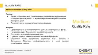 QUALITY RATE 6
Как мы оцениваем Quality Rate?
Плюсы:
● Тесное сотрудничество с Управлением по финансовому регулированию
(Financial Conduct Authority ⎼ FCA) Великобритании для предоставления
брокерских услуг.
● Активное участие команды в тематических форумах.
Минусы:
● Среди партнеров проекта отсутствуют крупные инвестиционные фонды.
● Не проведен аудит безопасности краудсейл-контракта.
● Отсутствует детальный финансовый план.
● Правовая природа токена определена неудовлетворительно.
● Отсутствует пакет юридических документов: SAFT, Условия и
Соглашения, Политика конфиденциальности, а также договор
купли/продажи токенов.
Инвестиционная оценка ICO проекта
Nousplatform
Medium
Quality Rate
 