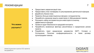 РЕКОМЕНДАЦИИ 7
Что можно
улучшить?
Инвестиционная оценка ICO проекта
Nousplatform
● Предоставить маркетинговый план.
● Предоставить план платформы по регулированию деятельности фондов.
● Доработать бизнес-план.
● Привлечь больше инвестиционных фондов к сотрудничеству.
● Проработать механизм защиты инвесторов от обесценивания токенов.
● Расширить набор инструментов для инвесторов по анализу
эффективности фондов.
● Провести аудит безопасности краудсейл-контракта.
● Проработать возможные факторы регулятивных и юридических рисков
проекта.
● Разработать пакет юридических документов: SAFT, Условия и
Соглашения, Политика конфиденциальности, а также договор
купли/продажи токенов.
 