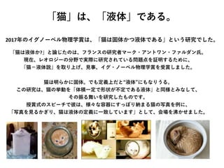 「猫」は、「液体」である。
「猫は液体か?」と論じたのは、フランスの研究者マーク・アントワン・ファルダン氏。
現在、レオロジーの分野で実際に研究されている問題点を証明するために、
「猫＝液体説」を取り上げ、見事、イグ・ノーベル物理学賞を受賞しました。
猫は明らかに固体。でも定義上だと“液体”にもなりうる。
この研究は、猫の挙動を「体積一定で形状が不定である液体」と同様とみなして、
その振る舞いを研究したものです。
授賞式のスピーチで彼は、様々な容器にすっぽり納まる猫の写真を例に、
「写真を見るかぎり、猫は液体の定義に一致しています」として、会場を沸かせました。
2017年のイグノーベル物理学賞は、「猫は固体かつ液体である」という研究でした。
 