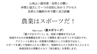 心地よい疲労感・自然との闘い
仲間と協力して一つの目的に向かうプロセス
自然との融和の中で磨く自己訓練
農業はスポーツだ！
Nspo League（農スポリーグ）
「農スポまちづくり」は、地域 の農業を守るため
地域そのものが産業構造を持つという業態を 創り出そうとする試みです。
アスリートも単なる一次産業の労働力としての参加ではなく、
スポーツを通して地域の人たちと関わり、地域外の人々と交流することにより、
地域活性化の原動力となり「地方創生」を実現します。
 