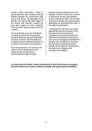 mental health information. When a                situation calls into question the very
family discovers that someone has got            essence of what it means for us to be
Mental Disorder the community often              a democratic society. we therefore
shuns that family. Occasionally some             need to change the NEC rule to make
friends may help at the initial stages of        sure that all people with psychosocial
the illness with practical support but           disabilities are guaranteed the right to
long term support is never available.            full political participation.
This long term support needs to be put
in place.                                         Changing this rule that is so clearly
                                                 against the spirit and intention of all
The Constitution and Law of Rwanda               the relevant Conventions and
is meant to protect all of its citizens,         Legislation concerning People With
including those people with disabilities,        Psychosocial Disability would give a
It seems, however, that Rwanda has               very strong message of commitment to
accepted that the arbitrary exclusion of         equality and we feel that it would be
hundreds of thousands of its citizens            the first step in changing society’s
                                                 attitude for the better in all aspects of
from that protection. For example, the           the daily lives of people with
right to vote in all elections is not            psychosocial disability.
upheld purely on the basis of
psychosocial disability and this




It is time that the written, stated commitment of the Government to equality
and fair treatment is made a reality for people with psychosocial disability.




                                            54
 