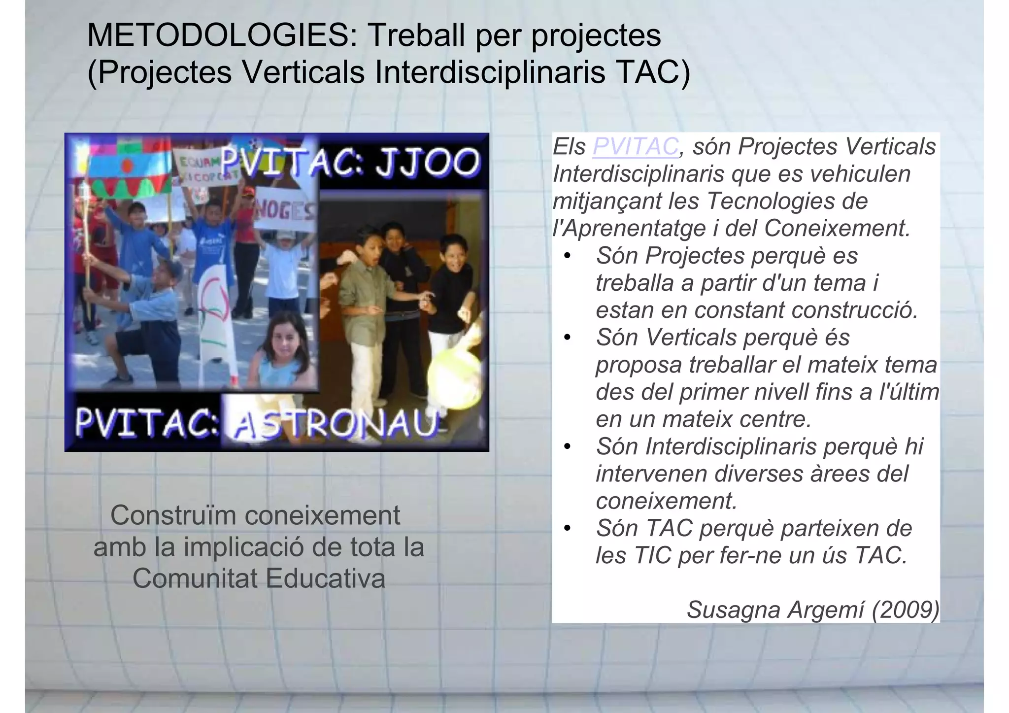 METODOLOGIES: Treball per projectes
(Projectes Verticals Interdisciplinaris TAC)
Construïm coneixement
amb la implicació de tota la
Comunitat Educativa
Els PVITAC, són Projectes Verticals
Interdisciplinaris que es vehiculen
mitjançant les Tecnologies de
l'Aprenentatge i del Coneixement.
• Són Projectes perquè es
treballa a partir d'un tema i
estan en constant construcció.
• Són Verticals perquè és
proposa treballar el mateix tema
des del primer nivell fins a l'últim
en un mateix centre.
• Són Interdisciplinaris perquè hi
intervenen diverses àrees del
coneixement.
• Són TAC perquè parteixen de
les TIC per fer-ne un ús TAC.
Susagna Argemí (2009)
 