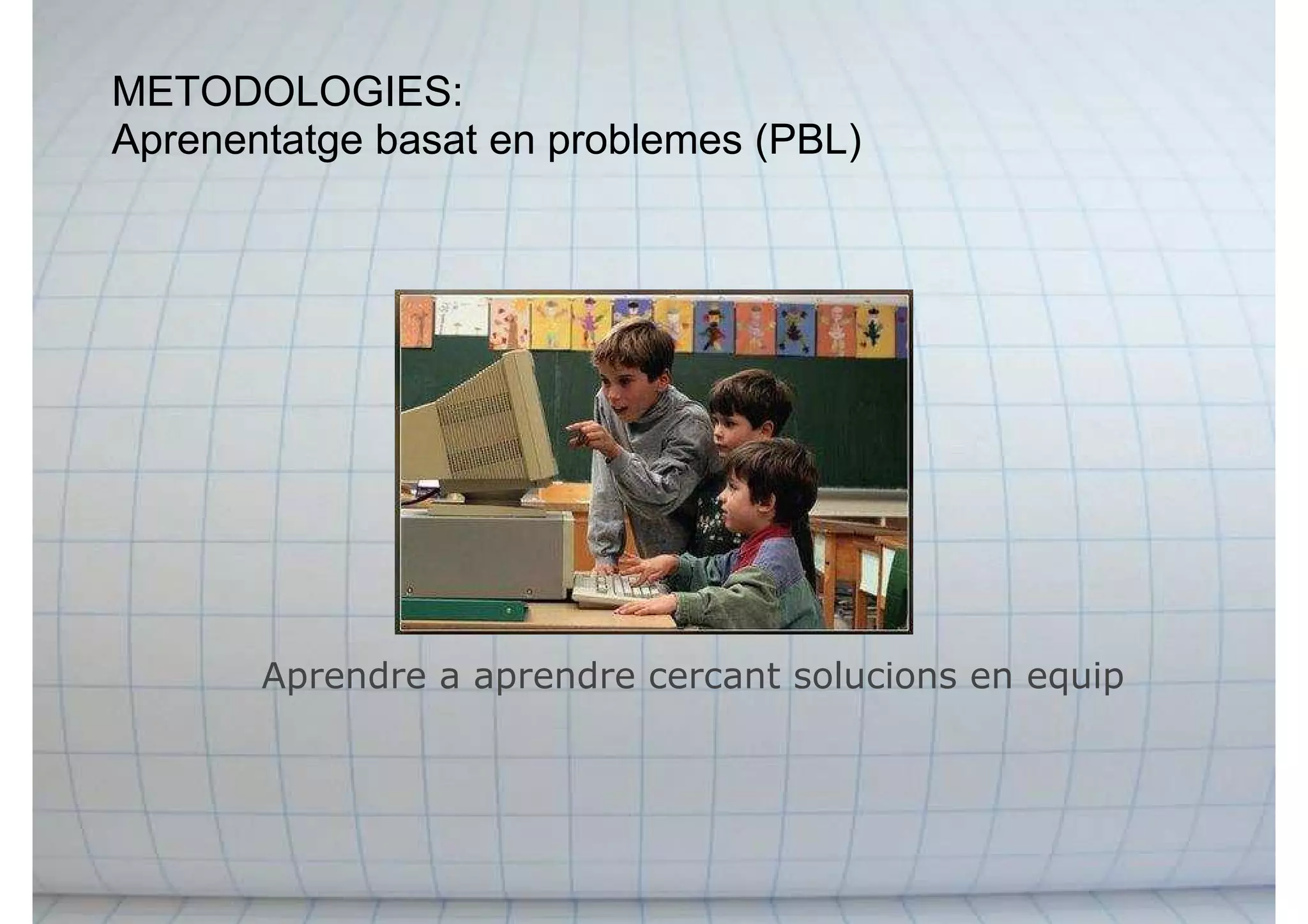 METODOLOGIES:
Aprenentatge basat en problemes (PBL)
Aprendre a aprendre cercant solucions en equip
 