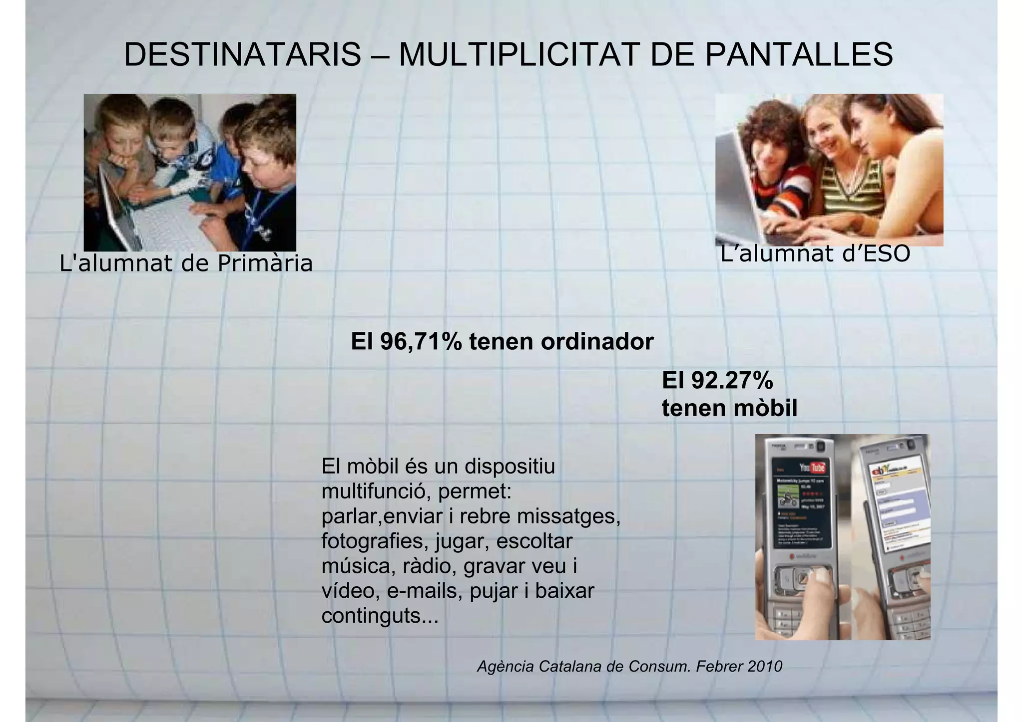 DESTINATARIS – MULTIPLICITAT DE PANTALLES
El mòbil és un dispositiu
multifunció, permet:
parlar,enviar i rebre missatges,
fotografies, jugar, escoltar
música, ràdio, gravar veu i
vídeo, e-mails, pujar i baixar
continguts...
Agència Catalana de Consum. Febrer 2010
El 96,71% tenen ordinador
El 92.27%
tenen mòbil
L’alumnat d’ESOL'alumnat de Primària
 