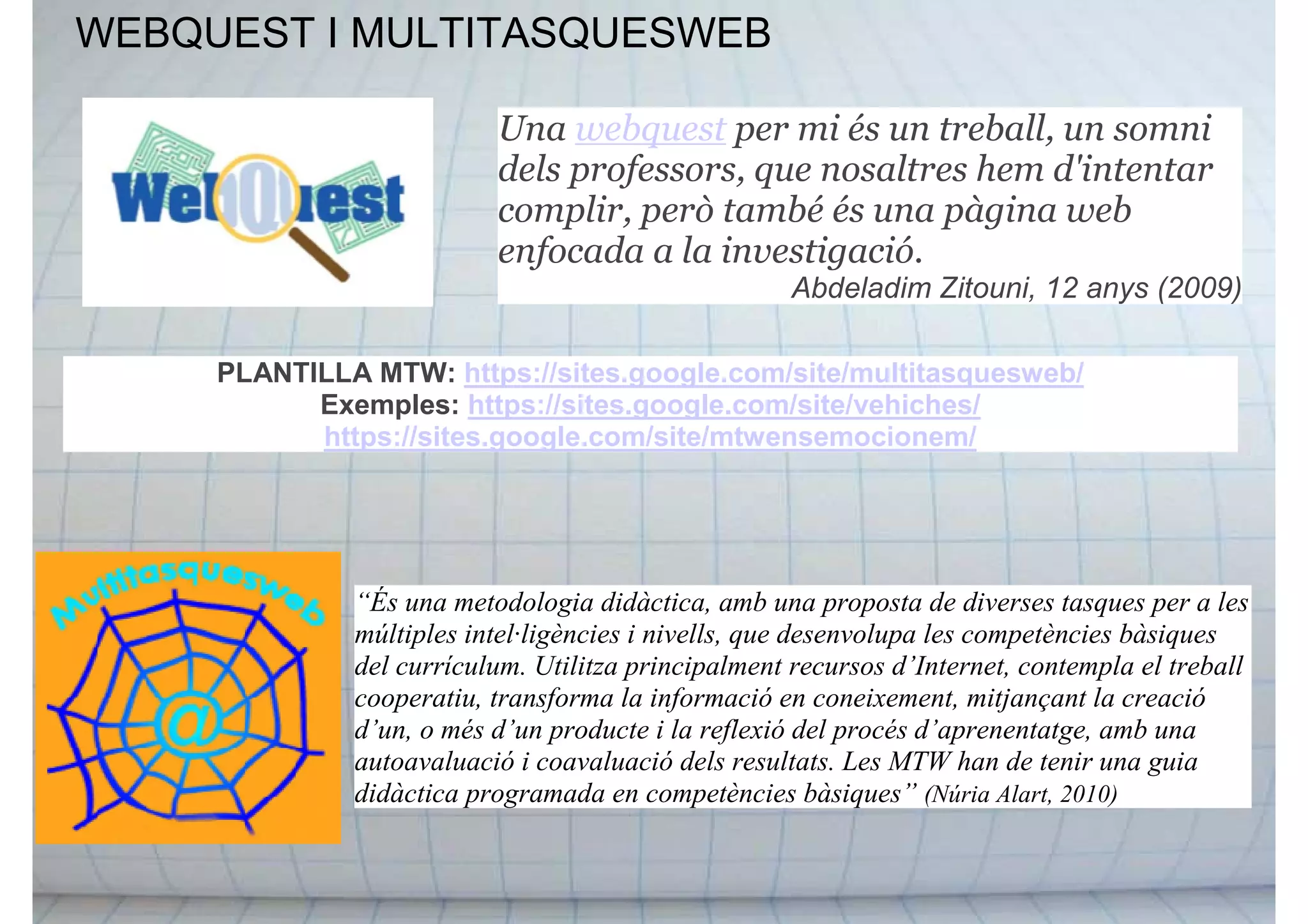 WEBQUEST I MULTITASQUESWEB
Una webquest per mi és un treball, un somni
dels professors, que nosaltres hem d'intentar
complir, però també és una pàgina web
enfocada a la investigació.
Abdeladim Zitouni, 12 anys (2009)
“És una metodologia didàctica, amb una proposta de diverses tasques per a les
múltiples intel·ligències i nivells, que desenvolupa les competències bàsiques
del currículum. Utilitza principalment recursos d’Internet, contempla el treball
cooperatiu, transforma la informació en coneixement, mitjançant la creació
d’un, o més d’un producte i la reflexió del procés d’aprenentatge, amb una
autoavaluació i coavaluació dels resultats. Les MTW han de tenir una guia
didàctica programada en competències bàsiques” (Núria Alart, 2010)
PLANTILLA MTW: https://sites.google.com/site/multitasquesweb/
Exemples: https://sites.google.com/site/vehiches/
https://sites.google.com/site/mtwensemocionem/
 