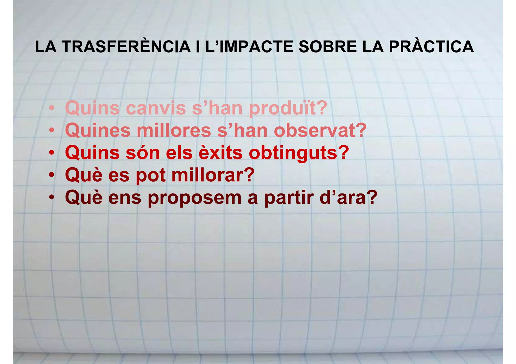 LA TRASFERÈNCIA I L’IMPACTE SOBRE LA PRÀCTICA
• Quins canvis s’han produït?
• Quines millores s’han observat?
• Quins són els èxits obtinguts?
• Què es pot millorar?
• Què ens proposem a partir d’ara?
 