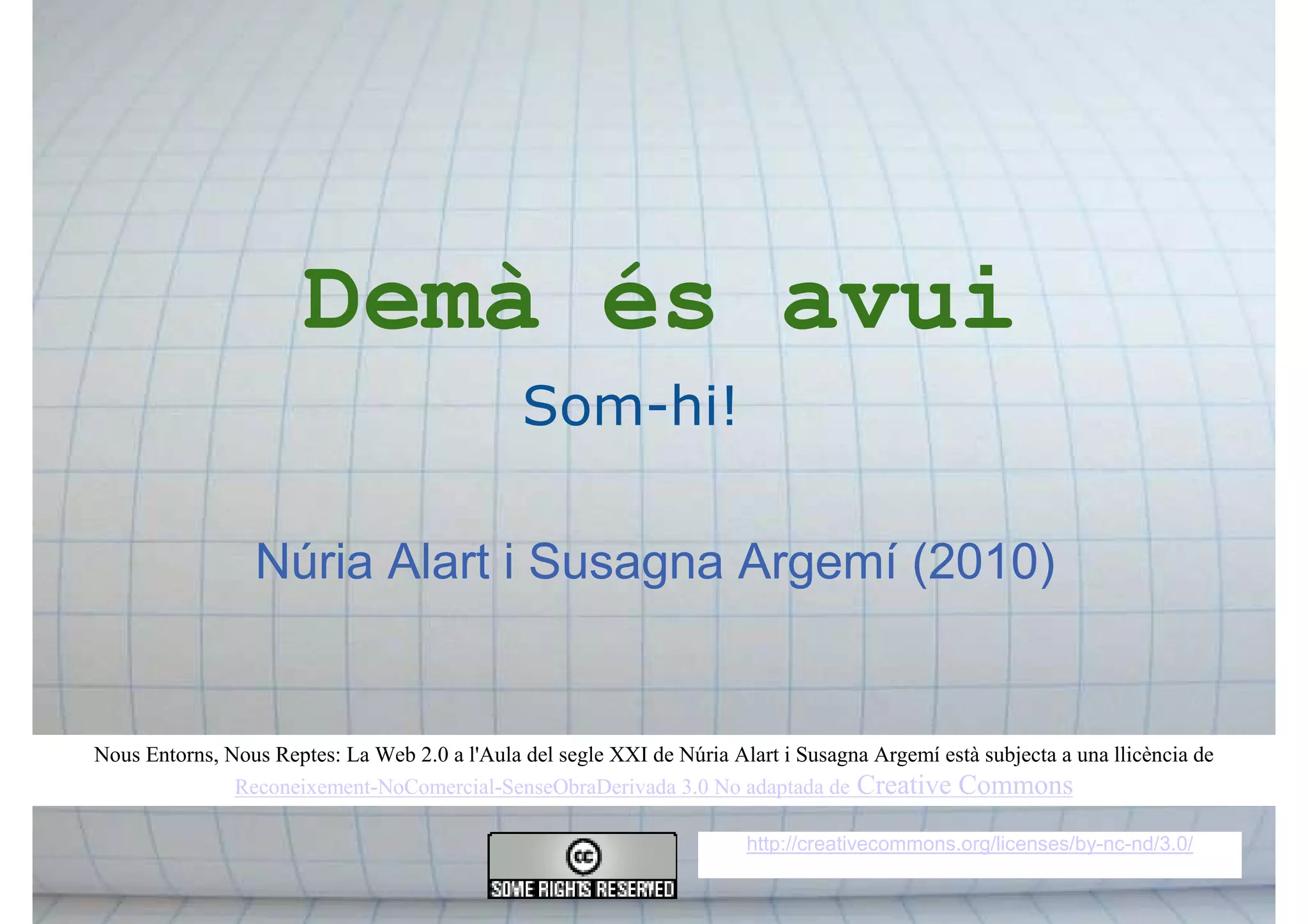 Núria Alart i Susagna Argemí (2010)
Demà és avui
Som-hi!
http://creativecommons.org/licenses/by-nc-nd/3.0/
Nous Entorns, Nous Reptes: La Web 2.0 a l'Aula del segle XXI de Núria Alart i Susagna Argemí està subjecta a una llicència de
Reconeixement-NoComercial-SenseObraDerivada 3.0 No adaptada de Creative Commons
 
