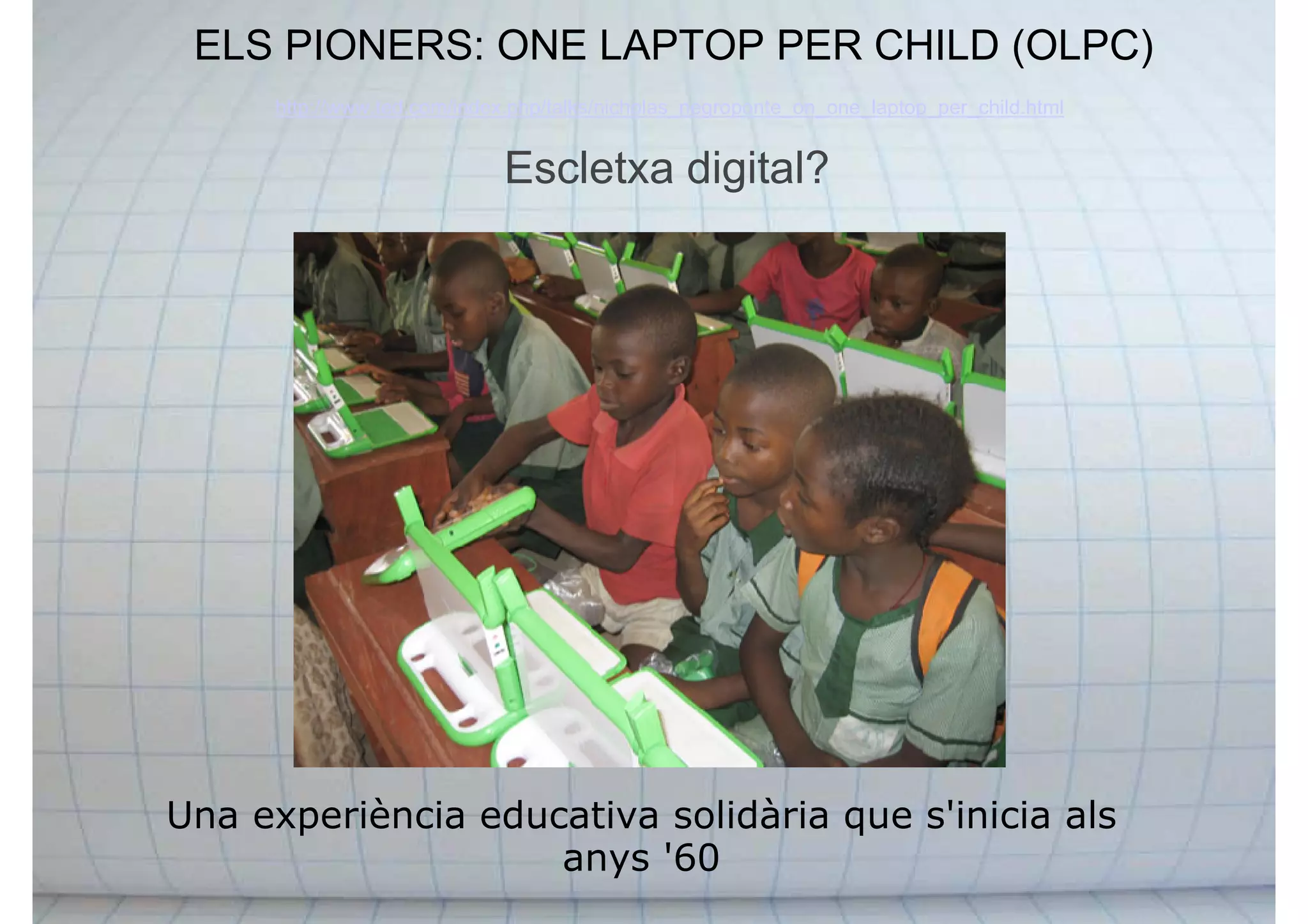 ELS PIONERS: ONE LAPTOP PER CHILD (OLPC)
Una experiència educativa solidària que s'inicia als
anys '60
http://www.ted.com/index.php/talks/nicholas_negroponte_on_one_laptop_per_child.html
Escletxa digital?
 