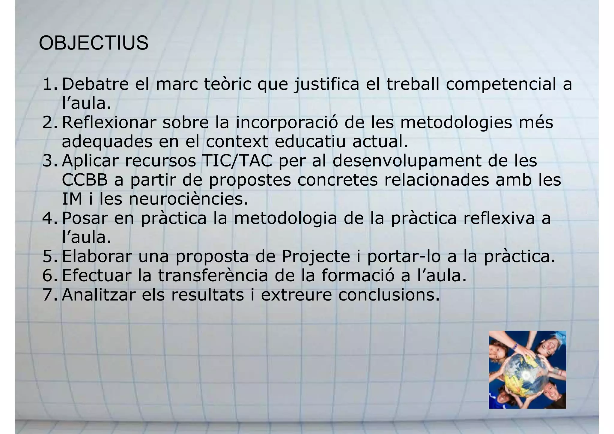 OBJECTIUS
1. Debatre el marc teòric que justifica el treball competencial a
l’aula.
2. Reflexionar sobre la incorporació de les metodologies més
adequades en el context educatiu actual.
3. Aplicar recursos TIC/TAC per al desenvolupament de les
CCBB a partir de propostes concretes relacionades amb les
IM i les neurociències.
4. Posar en pràctica la metodologia de la pràctica reflexiva a
l’aula.
5. Elaborar una proposta de Projecte i portar-lo a la pràctica.
6. Efectuar la transferència de la formació a l’aula.
7. Analitzar els resultats i extreure conclusions.
 