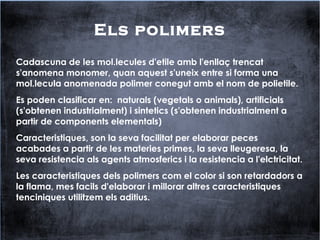 Els polimers
Cadascuna de les mol.lecules d'etile amb l'enllaç trencat
s'anomena monomer, quan aquest s'uneix entre si forma una
mol.lecula anomenada polimer conegut amb el nom de polietile.
Es poden clasificar en: naturals (vegetals o animals), artificials
(s'obtenen industrialment) i sintetics (s'obtenen industrialment a
partir de components elementals)
Caracteristiques, son la seva facilitat per elaborar peces
acabades a partir de les materies primes, la seva lleugeresa, la
seva resistencia als agents atmosferics i la resistencia a l'elctricitat.
Les caracteristiques dels polimers com el color si son retardadors a
la flama, mes facils d'elaborar i millorar altres caracteristiques
tenciniques utilitzem els aditius.
 