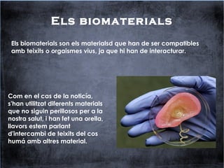 Els biomaterials
Els biomaterials son els materialsd que han de ser compatibles
amb teixits o orgaismes vius, ja que hi han de interacturar.
Com en el cas de la noticía,
s'han utilitzat diferents materials
que no siguin perillosos per a la
nostra salut, i han fet una orella,
llavors estem parlant
d'intercambi de teixits del cos
humá amb altres material.
 