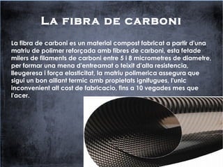 La fibra de carboni
La fibra de carboni es un material compost fabricat a partir d'una
matriu de polimer reforçada amb fibres de carboni, esta fetade
milers de filaments de carboni entre 5 i 8 micrometres de diametre,
per formar una mena d'entreamat o teixit d'alta resistencia,
lleugeresa i força elasticitat, la matriu polimerica assegura que
sigui un bon aillant termic amb propietats ignifugues, l'unic
inconvenient alt cost de fabricacio, fins a 10 vegades mes que
l'acer.
 