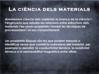 La ciència dels materials
Anomenem ciència dels materials la branca de la ciència i
l'enginyeria que estudia les relacions entre estructura dels
materials i les seves propietats i també les tècniques de
processament i el seu comportament.
Les propietats físiques són les que podem mesurar o
identificar sense que cambiï la naturalesa del material, per
exemple la densitat, la conductivitat tèrmica, la resistivitat
tèrmica o la permeabilitat magnètica entre altres.
 