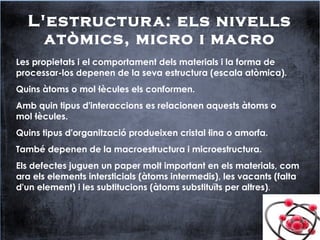 L'estructura: els nivells
atòmics, micro i macro
Les propietats i el comportament dels materials i la forma de
processar-los depenen de la seva estructura (escala atòmica).
Quins àtoms o mol·lècules els conformen.
Amb quin tipus d'interaccions es relacionen aquests àtoms o
mol·lècules.
Quins tipus d'organització produeixen cristal·lina o amorfa.
També depenen de la macroestructura i microestructura.
Els defectes juguen un paper molt important en els materials, com
ara els elements intersticials (àtoms intermedis), les vacants (falta
d'un element) i les subtitucions (àtoms substituïts per altres).
 