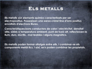Els metalls
Els metalls són elements quimics caracteritzats per ser
electropositius. Posseeixen una xarxa cristal·lina d'ions positius
envoltats d'electrons lliures.
Característiques:bons conductors de calor i electricitat, densitat
alta, sòlids a temperatura ambient, punt de fusió alt, reflecteixen la
llum, durs, dúctils , mal·leables i alguns magnètics.
Els metalls poden formar aliatges entre ells, i combinar-se els
components metàl·lics, i així, se'n poden combinar les propietats.
 