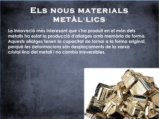 Els nous materials
metàl lics·
La innovació més interesant que s'ha produït en el món dels
metalls ha estat la producció d'aliatges amb memòria de forma.
Aquests aliatges tenen la capacitat de tornar a la forma original,
perquè les deformacions són desplaçaments de la xarxa
cristal·lina del metall i no cambis irreversibles.
 