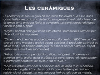 Les ceràmiques
Les ceràmiques són un grup de materials tan divers que es fa difícil
caracteritzar-les amb una definició, són generalment cristal·lines que
és amorf amb enllaços iònics o covalents. Les seves característiques
varien segons el tipus:
*Argiles: podem distinguir entre estructurals i porcellanes, formats per
sílice, alúminia i impureses.
*Ciments: el ciment es produeix per escalfament a 1400Cº en un forn
giratori d'una mescla d'argila i pedra calcària. El producte obtingut es
tritura molt fi i es barreja amb guix (el ciment pot ser hidràulic, es pot
utilitzar en estructures submarines).
*Refractaris: formats per alumina, sílice, i magnesia. Poden estar
barrejats amb: argila, àcids o bàsics. Les seves característiques poden
suportar temperatures de 1580Cº fins a 1650Cº.
*Abrasius: estàn formades a partir de: silici, alumina fosa, o corindó,
carbur de tungstè, i òxid de zirconi. Es caracteritzen per tenir una
resistència al desgast, ser més tenaços i refractaris que els metalls.
 