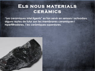 Els nous materials
ceràmics
“Les ceramiques intel.ligents” es fan servir en sensors i actuadors,
alguns reptes de futur son les membranes ceramiques i
hiperfiltradores, i les ceràmiques superdures.
 