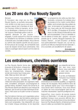 Les 20 ans du Pau Nousty Sports 
Bonsoir, 
À l'occasion des vingt ans du Pau 
Nousty Sports, je souhaite renouveler 
mon amitié à ce club que je suis avec 
passion depuis tant d'années et dont 
j'ai l'honneur d'être la marraine. Je l'ai 
vu se développer, s'épanouir et rayon-ner 
///////////////////////////////////////////////////////////////////////////////////////////////////////////////// 
Les entraîneurs, chevilles ouvrières 
Le Pau Nousty Sports forme des 
joueuses et de joueurs, chaque jour 
dans le détail, chaque week-end 
dans les championnats, chaque 
année vers le plus haut niveau pos-sible. 
Mais qui donc fait cela ? 
Vous l’avez compris, nous parlerons 
ici des entraîneurs, chevilles ou-vrières 
de notre association. Ils organisent, fédè-rent, 
conseillent, anticipent, accompagnent et 
parfois même, récoltent ! Avant d’en arriver là, le 
Pau Nousty Sports est attaché à une marque de 
fabrique, que ce soit sur le plan technique et tac-tique, 
mais aussi sur le plan humain et associa-tif. 
Des formations internes sont organisées autour 
de Michel Laborde, des formations externes en 
partenariat avec le comité 64 ou la ligue d’Aqui-taine 
sont proposées. Ces dispositifs ont pour 
but d’aider chaque entraîneur et de répondre 
aux objectifs de forma-tion 
que nous nous 
fixons, pour permettre 
à notre club de pro-gresser 
encore. 
À ce titre, la Fédération 
Française nous impose 
un certain nombre 
d’entraîneurs et d’arbitres qualifiés, au regard du 
niveau de nos équipes. Nous profitons donc de 
ces quelques lignes pour vous encourager à 
vous lancer dans l’aventure, nous nous ferons 
un plaisir de vous accompagner dans les dé-marches 
nécessaires ! (sportive.pns@gmail.com). 
Aujourd’hui, nous voyons de jeunes joueurs 
éclore en Nationale 1, et cela est encore plus 
gratifiant lorsque nous pouvons affirmer les y 
avoir amenés. Un grand bravo à tous les éduca-teurs 
du Pau Nousty Sports, et bienvenue à tous 
ceux et celles qui souhaitent les rejoindre ! 
toujours davantage grâce à ses di-rigeants 
dévoués et ses joueurs 
engagés. Il porte aujourd'hui haut les couleurs 
du handball et du territoire à l'extérieur comme 
à domicile avec une belle ambition. Nous vibrons 
au rythme des exploits sportifs de ses joueurs. 
Ils font preuve de courage, de combativité mais 
aussi de respect envers leurs adversaires. Des 
valeurs à partager dans le sport comme dans la 
société. 
Le programme de cette journée d'an-niversaire, 
composé d'un plateau pour 
les écoles et d'un match contre Mont-pellier, 
rend compte des deux piliers du 
club : la formation et l'excellence spor-tive. 
Avec près de 400 licenciés dont 
40 % de filles, 23 équipes et 30 entraî-neurs, 
le rôle citoyen et éducatif du club 
est incontestable. C'est un véritable vi-vier 
de talents à l'instar des « grands » qui sont 
passés par là : Lahore, Nougué-Cazenave, Ca-marero, 
Ramon… et tant d'autres ! Je félicite 
tout particulièrement l'équipe une, qui est au-jourd'hui 
en tête du championnat de nationale 1, 
et lui souhaite une excellente fin de saison. 
Amicalement, 
martine Lignières-cassou 
avantmatch 
 