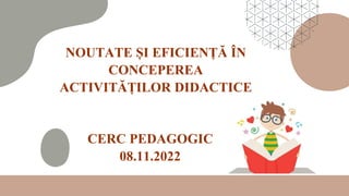 CERC PEDAGOGIC
08.11.2022
NOUTATE ȘI EFICIENȚĂ ÎN
CONCEPEREA
ACTIVITĂȚILOR DIDACTICE
 