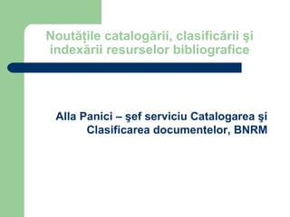 Noutăţile catalogării, clasificării şi
indexării resurselor bibliografice




 Alla Panici – şef serviciu Catalogarea şi
       Clasificarea documentelor, BNRM
 