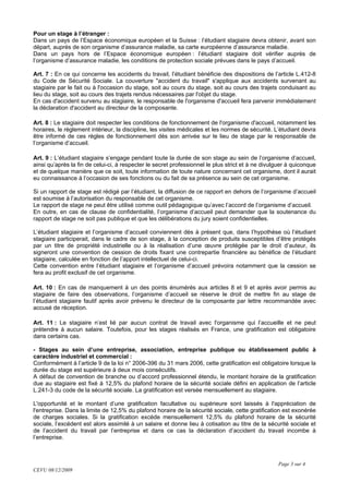 Pour un stage à l’étranger :
Dans un pays de l’Espace économique européen et la Suisse : l’étudiant stagiaire devra obtenir, avant son
départ, auprès de son organisme d’assurance maladie, sa carte européenne d’assurance maladie.
Dans un pays hors de l’Espace économique européen : l’étudiant stagiaire doit vérifier auprès de
l’organisme d’assurance maladie, les conditions de protection sociale prévues dans le pays d’accueil.

Art. 7 : En ce qui concerne les accidents du travail, l’étudiant bénéficie des dispositions de l’article L.412-8
du Code de Sécurité Sociale. La couverture "accident du travail" s'applique aux accidents survenant au
stagiaire par le fait ou à l'occasion du stage, soit au cours du stage, soit au cours des trajets conduisant au
lieu du stage, soit au cours des trajets rendus nécessaires par l'objet du stage.
En cas d'accident survenu au stagiaire, le responsable de l'organisme d'accueil fera parvenir immédiatement
la déclaration d'accident au directeur de la composante.

Art. 8 : Le stagiaire doit respecter les conditions de fonctionnement de l'organisme d'accueil, notamment les
horaires, le règlement intérieur, la discipline, les visites médicales et les normes de sécurité. L’étudiant devra
être informé de ces règles de fonctionnement dès son arrivée sur le lieu de stage par le responsable de
l’organisme d’accueil.

Art. 9 : L’étudiant stagiaire s’engage pendant toute la durée de son stage au sein de l’organisme d’accueil,
ainsi qu’après la fin de celui-ci, à respecter le secret professionnel le plus strict et à ne divulguer à quiconque
et de quelque manière que ce soit, toute information de toute nature concernant cet organisme, dont il aurait
eu connaissance à l’occasion de ses fonctions ou du fait de sa présence au sein de cet organisme.

Si un rapport de stage est rédigé par l’étudiant, la diffusion de ce rapport en dehors de l’organisme d’accueil
est soumise à l’autorisation du responsable de cet organisme.
Le rapport de stage ne peut être utilisé comme outil pédagogique qu’avec l’accord de l’organisme d’accueil.
En outre, en cas de clause de confidentialité, l’organisme d’accueil peut demander que la soutenance du
rapport de stage ne soit pas publique et que les délibérations du jury soient confidentielles.

L’étudiant stagiaire et l’organisme d’accueil conviennent dès à présent que, dans l’hypothèse où l’étudiant
stagiaire participerait, dans le cadre de son stage, à la conception de produits susceptibles d’être protégés
par un titre de propriété industrielle ou à la réalisation d’une œuvre protégée par le droit d’auteur, ils
signeront une convention de cession de droits fixant une contrepartie financière au bénéfice de l’étudiant
stagiaire, calculée en fonction de l’apport intellectuel de celui-ci.
Cette convention entre l’étudiant stagiaire et l’organisme d’accueil prévoira notamment que la cession se
fera au profit exclusif de cet organisme.

Art. 10 : En cas de manquement à un des points énumérés aux articles 8 et 9 et après avoir permis au
stagiaire de faire des observations, l’organisme d’accueil se réserve le droit de mettre fin au stage de
l’étudiant stagiaire fautif après avoir prévenu le directeur de la composante par lettre recommandée avec
accusé de réception.

Art. 11 : Le stagiaire n’est lié par aucun contrat de travail avec l'organisme qui l’accueille et ne peut
prétendre à aucun salaire. Toutefois, pour les stages réalisés en France, une gratification est obligatoire
dans certains cas.

- Stages au sein d’une entreprise, association, entreprise publique ou établissement public à
caractère industriel et commercial :
Conformément à l’article 9 de la loi n° 2006-396 du 31 mars 2006, cette gratification est obligatoire lorsque la
durée du stage est supérieure à deux mois consécutifs.
A défaut de convention de branche ou d’accord professionnel étendu, le montant horaire de la gratification
due au stagiaire est fixé à 12,5% du plafond horaire de la sécurité sociale défini en application de l’article
L.241-3 du code de la sécurité sociale. La gratification est versée mensuellement au stagiaire.

L'opportunité et le montant d’une gratification facultative ou supérieure sont laissés à l'appréciation de
l'entreprise. Dans la limite de 12,5% du plafond horaire de la sécurité sociale, cette gratification est exonérée
de charges sociales. Si la gratification excède mensuellement 12,5% du plafond horaire de la sécurité
sociale, l’excédent est alors assimilé à un salaire et donne lieu à cotisation au titre de la sécurité sociale et
de l’accident du travail par l’entreprise et dans ce cas la déclaration d’accident du travail incombe à
l’entreprise.



                                                                                                   Page 3 sur 4
CEVU 08/12/2009
 